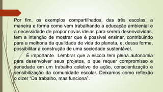Por fim, os exemplos compartilhados, das três escolas, a
maneira e forma como vem trabalhando a educação ambiental e
a necessidade de propor novas ideias para serem desenvolvidas,
tem a intenção de mostrar que é possível ensinar, contribuindo
para a melhoria da qualidade de vida do planeta, e, dessa forma,
possibilitar a construção de uma sociedade sustentável.
É importante Lembrar que a escola tem plena autonomia
para desenvolver seus projetos, o que requer compromisso e
seriedade em um trabalho coletivo de ação, conscientização e
sensibilização da comunidade escolar. Deixamos como reflexão
o dizer “Da trabalho, mas funciona”.
 