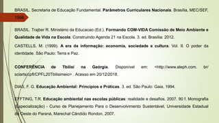 BRASIL. Secretaria de Educação Fundamental. Parâmetros Curriculares Nacionais. Brasília, MEC/SEF,
1998.
BRASIL. Trajber R. Ministério da Educacao (Ed.). Formando COM-VIDA Comissão de Meio Ambiente e
Qualidade de Vida na Escola: Construindo Agenda 21 na Escola. 3. ed. Brasília: 2012.
CASTELLS, M. (1999). A era da informação: economia, sociedade e cultura. Vol. II. O poder da
identidade. São Paulo: Terra e Paz.
CONFERÊNCIA de Tbilisi na Geórgia. Disponível em: <http://www.aleph.com. br/
sciarts/cpfl/CPFL20Tbilisimeio> . Acesso em 20/12/2018.
DIAS, F. G. Educação Ambiental: Princípios e Práticas. 3. ed. São Paulo: Gaia, 1994.
EFFTING, T.R. Educação ambiental nas escolas públicas: realidade e desafios. 2007. 90 f. Monografia
(Especialização) - Curso de Planejamento Para o Desenvolvimento Sustentável, Universidade Estadual
do Oeste do Paraná, Marechal Cândido Rondon, 2007.
 