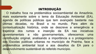 INTRODUÇÃO
O trabalho foca na problemática socioambiental da Amazônia,
mais exatamente sobre o tema da Educação Ambiental (EA),
agenda de políticas públicas que tem avançado bastante nas
últimas décadas, no Brasil e no mundo. Para além da
contextualização histórica, onde se descreve a emergência e
trajetória dos rumos e inserção da EA nas iniciativas
governamentais e não governamentais, oferecemos uma
contribuição original, analisando a importância e o protagonismo
das Escolas públicas urbanas no município de Prainha, face a
problemática ambiental local e aos desafios da EA para o
desenvolvimento sustentável do referido município.
 