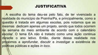.
JUSTIFICATIVA
A escolha do tema deu-se pelo fato, de ter vivenciado a
realidade do município de Prainha/Pa, e principalmente, como a
questão é tratada em algumas escolas, pois notamos que as
mesmas dedicam apenas um projeto, sendo que todos ocorrem
na semana do meio ambiente de acordo com o calendário
escolar. O tema EA não é tratado como uma ação continua
durante o ano letivo. Então, diante dessa realidade nos
propomos a aprofundar, discutir e investigar a existência de
políticas públicas e ações in loco.
 