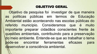 OBJETIVO GERAL
Objetivo da pesquisa foi investigar de que maneira
as políticas públicas em termos de Educação
Ambiental estão acontecendo nas escolas públicas do
referido município. Consideramos que é muito
importante preparar cidadãos conscientes frente às
questões ambientais, contribuindo para a preservação
do meio ambiente. Entende-se que ao trabalhar o tema
pode-se encontrar ferramentas eficazes para
desenvolver a consciência ambiental.
 