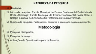 NATUREZA DA PESQUISA
 Qualitativa.
 Lócus da pesquisa. Escola Municipal de Ensino Fundamental Pretextato da
Costa Alvarenga; Escola Municipal de Ensino Fundamental Santa Rosa e
Colégio Estadual de Ensino Médio Pretextato da Costa Alvarenga.
 Sujeitos da pesquisa. Professores, diretores e secretario do meio ambiente.
Metodologia
 Pesquisa bibliográfica.
 Pesquisa de campo.
 Aplicações de Questionários para professores.
 