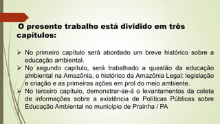 O presente trabalho está dividido em três
capítulos:
 No primeiro capítulo será abordado um breve histórico sobre a
educação ambiental.
 No segundo capítulo, será trabalhado a questão da educação
ambiental na Amazônia, o histórico da Amazônia Legal: legislação
e criação e as primeiras ações em prol do meio ambiente.
 No terceiro capítulo, demonstrar-se-á o levantamentos da coleta
de informações sobre a existência de Políticas Públicas sobre
Educação Ambiental no município de Prainha / PA
 