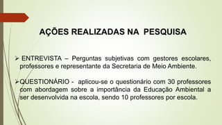 AÇÕES REALIZADAS NA PESQUISA
 ENTREVISTA – Perguntas subjetivas com gestores escolares,
professores e representante da Secretaria de Meio Ambiente.
QUESTIONÁRIO - aplicou-se o questionário com 30 professores
com abordagem sobre a importância da Educação Ambiental a
ser desenvolvida na escola, sendo 10 professores por escola.
 