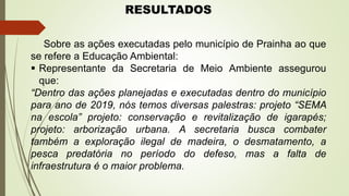 RESULTADOS
Sobre as ações executadas pelo município de Prainha ao que
se refere a Educação Ambiental:
 Representante da Secretaria de Meio Ambiente assegurou
que:
“Dentro das ações planejadas e executadas dentro do município
para ano de 2019, nós temos diversas palestras: projeto “SEMA
na escola” projeto: conservação e revitalização de igarapés;
projeto: arborização urbana. A secretaria busca combater
também a exploração ilegal de madeira, o desmatamento, a
pesca predatória no período do defeso, mas a falta de
infraestrutura é o maior problema.
 