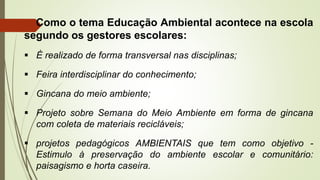 Como o tema Educação Ambiental acontece na escola
segundo os gestores escolares:
 É realizado de forma transversal nas disciplinas;
 Feira interdisciplinar do conhecimento;
 Gincana do meio ambiente;
 Projeto sobre Semana do Meio Ambiente em forma de gincana
com coleta de materiais recicláveis;
 projetos pedagógicos AMBIENTAIS que tem como objetivo -
Estimulo à preservação do ambiente escolar e comunitário:
paisagismo e horta caseira.
 