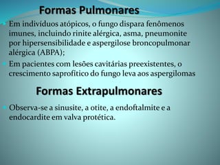 Formas Pulmonares
 Em indivíduos atópicos, o fungo dispara fenômenos
imunes, incluindo rinite alérgica, asma, pneumonite
por hipersensibilidade e aspergilose broncopulmonar
alérgica (ABPA);
 Em pacientes com lesões cavitárias preexistentes, o
crescimento saprofítico do fungo leva aos aspergilomas
Formas Extrapulmonares
 Observa-se a sinusite, a otite, a endoftalmite e a
endocardite em valva protética.
 