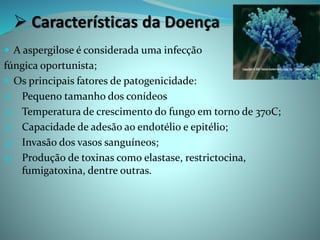  Características da Doença
 A aspergilose é considerada uma infecção
fúngica oportunista;
 Os principais fatores de patogenicidade:
1) Pequeno tamanho dos conídeos
2) Temperatura de crescimento do fungo em torno de 37oC;
3) Capacidade de adesão ao endotélio e epitélio;
4) Invasão dos vasos sanguíneos;
5) Produção de toxinas como elastase, restrictocina,
fumigatoxina, dentre outras.
 
