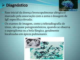  Diagnóstico
 Fase inicial da doença broncopulmonar alérgica é
marcado pela associação com a asma e dosagem de
IgE específica elevada;
 Os exames de imagem, como a teleradiografia de
tórax, são quase patognomônicos, quando se observa
o aspergiloma ou a bola fúngica, geralmente
localizadas em ápices pulmonares
 
