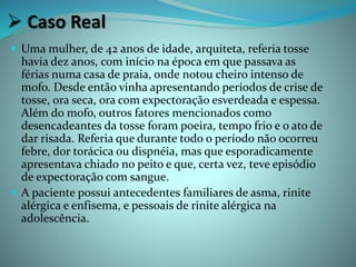  Caso Real
 Uma mulher, de 42 anos de idade, arquiteta, referia tosse
havia dez anos, com início na época em que passava as
férias numa casa de praia, onde notou cheiro intenso de
mofo. Desde então vinha apresentando períodos de crise de
tosse, ora seca, ora com expectoração esverdeada e espessa.
Além do mofo, outros fatores mencionados como
desencadeantes da tosse foram poeira, tempo frio e o ato de
dar risada. Referia que durante todo o período não ocorreu
febre, dor torácica ou dispnéia, mas que esporadicamente
apresentava chiado no peito e que, certa vez, teve episódio
de expectoração com sangue.
 A paciente possui antecedentes familiares de asma, rinite
alérgica e enfisema, e pessoais de rinite alérgica na
adolescência.
 