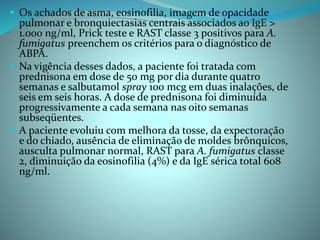  Os achados de asma, eosinofilia, imagem de opacidade
pulmonar e bronquiectasias centrais associados ao IgE >
1.000 ng/ml, Prick teste e RAST classe 3 positivos para A.
fumigatus preenchem os critérios para o diagnóstico de
ABPA.
 Na vigência desses dados, a paciente foi tratada com
prednisona em dose de 50 mg por dia durante quatro
semanas e salbutamol spray 100 mcg em duas inalações, de
seis em seis horas. A dose de prednisona foi diminuída
progressivamente a cada semana nas oito semanas
subseqüentes.
 A paciente evoluiu com melhora da tosse, da expectoração
e do chiado, ausência de eliminação de moldes brônquicos,
ausculta pulmonar normal, RAST para A. fumigatus classe
2, diminuição da eosinofilia (4%) e da IgE sérica total 608
ng/ml.
 