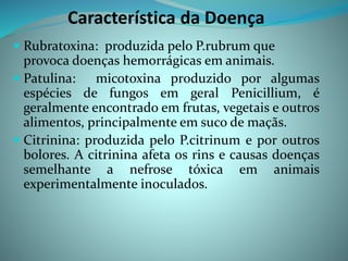 Característica da Doença
 Rubratoxina: produzida pelo P.rubrum que
provoca doenças hemorrágicas em animais.
 Patulina: micotoxina produzido por algumas
espécies de fungos em geral Penicillium, é
geralmente encontrado em frutas, vegetais e outros
alimentos, principalmente em suco de maçãs.
 Citrinina: produzida pelo P.citrinum e por outros
bolores. A citrinina afeta os rins e causas doenças
semelhante a nefrose tóxica em animais
experimentalmente inoculados.
 