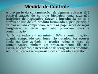 Medida de Controle
 A prevenção da contaminação de algumas culturas já é
possível através do controle biológico; uma raça não
toxigênica de Aspergillus flavus é introduzida no solo
através do uso de um produto formulado e, pelo princípio
da bioexclusão competitiva, reduz as populações de raças
toxigênicas a níveis que não provocam mais a
contaminação.
 A técnica reduz em no mínimo 85% a contaminação ,
quanda comparado com lotes não tratados. Por ocorrer
ainda na fase agrícola, a técnica reduz o risco de
contaminações também em armazenamento. Ela não
exclui, no entanto, a necessidade de secagem dos produtos,
sendo indicada a secagem artificial em secadores estático.
 