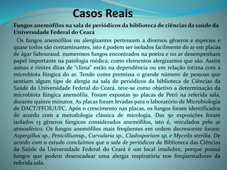 Casos Reais
 Fungos anemófilos na sala de periódicos da biblioteca de ciências da saúde da
Universidade Federal do Ceará
Os fungos anemófilos ou alergizantes pertencem a diversos gêneros e espécies e
quase todos são contaminantes, isto é,podem ser isolados facilmente do ar em placas
de ágar Sabouraud. numerosos fungos encontrados na poeira e no ar desempenham
papel importante na patologia médica, como elementos alergizantes que são. Assim
asmas e rinites ditas de “clima” estão na dependência ou em relação íntima com a
microbiota fúngica do ar. Tendo como premissa o grande número de pessoas que
sentiam algum tipo de alergia na sala de periódicos da biblioteca de Ciências da
Saúde da Universidade Federal do Ceará, teve-se como objetivo a determinação da
microbiota fúngica anemófila. Foram expostas 50 placas de Petri na referida sala,
durante quinze minutos. As placas foram levadas para o laboratório de Microbiologia
de DACT/FFOE/UFC. Após o crescimento nas placas, os fungos foram identificados
de acordo com a metodologia clássica de micologia. Das 50 exposições foram
isolados 13 gêneros fúngicos considerados anemófilos, isto é, veiculados pelo ar
atmosférico. Os fungos anemófilos mais freqüentes em ordem decrescente foram:
Aspergillus sp., Penicilliumsp., Curvularia sp., Cladosporium sp. e Myceila sterilia. De
acordo com o estudo concluímos que a sala de periódicos da Biblioteca das Ciências
da Saúde da Universidade Federal do Ceará é um local insalubre, porque possui
fungos que podem desencadear uma alergia respiratória nos freqüentadores da
referida sala.
 