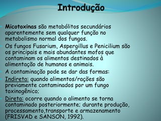 • Micotoxinas são metabólitos secundários
aparentemente sem qualquer função no
metabolismo normal dos fungos.
• Os fungos Fusarium, Aspergillus e Penicilium são
os principais e mais abundantes mofos que
contaminam os alimentos destinados à
alimentação de humanos e animais.
• A contaminação pode se dar das formas:
• Indireta: quando alimentos/rações são
previamente contaminados por um fungo
toxinogênico;
• Direta: ocorre quando o alimento se torna
contaminado posteriormente; durante produção,
processamento,transporte e armazenamento
(FRISVAD e SANSON, 1992).
 