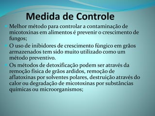 Medida de Controle
 Melhor método para controlar a contaminação de
micotoxinas em alimentos é prevenir o crescimento de
fungos;
 O uso de inibidores de crescimento fúngico em grãos
armazenados tem sido muito utilizado como um
método preventivo.
 Os métodos de detoxificação podem ser através da
remoção física de grãos ardidos, remoção de
aflatoxinas por solventes polares, destruição através do
calor ou degradação de micotoxinas por substâncias
químicas ou microorganismos;
 