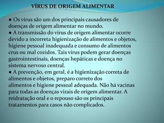 VÍRUS DE ORIGEM ALIMENTAR
● Os vírus são um dos principais causadores de
doenças de origem alimentar no mundo.
● A transmissão do vírus de origem alimentar ocorre
devido a incorreta higienização de alimentos e objetos,
higiene pessoal inadequada e consumo de alimentos
crus ou mal cozidos. Tais vírus podem gerar doenças
gastrointestinais, doenças hepáticas e doença no
sistema nervoso central.
● A prevenção, em geral, é a higienização correta de
alimentos e objetos, preparo correto dos
alimentos e higiene pessoal adequada. Não há vacinas
para todas as doenças virais de origem alimentar. A
reidratação oral e o repouso são os principais
tratamentos para casos não complicados.
 