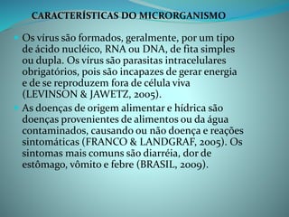 Os vírus são formados, geralmente, por um tipo
de ácido nucléico, RNA ou DNA, de fita simples
ou dupla. Os vírus são parasitas intracelulares
obrigatórios, pois são incapazes de gerar energia
e de se reproduzem fora de célula viva
(LEVINSON & JAWETZ, 2005).
 As doenças de origem alimentar e hídrica são
doenças provenientes de alimentos ou da água
contaminados, causando ou não doença e reações
sintomáticas (FRANCO & LANDGRAF, 2005). Os
sintomas mais comuns são diarréia, dor de
estômago, vômito e febre (BRASIL, 2009).
CARACTERÍSTICAS DO MICRORGANISMO
 