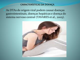 CARACTERÍSTICAS DA DOENÇA
 As DTAs de origem viral podem causar doenças
gastrointestinais, doenças hepáticas e doença do
sistema nervoso central (TAVARES et al., 2005).
 