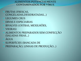 ALIMENTOS POTENCIALMENTE
CONTAMINADOS POR VÍRUS
 FRUTAS (FRESCAS,
CONGELADAS,DESIDRATADAS…)
 LEGUMES CRUS
 ERVAS E ESPECIARIAS
 BIVALVES (OSTRAS, MEXILHÕES,
 VIEIRAS)
 ALIMENTOS PREPARADOS SEM CONFECÇÃO
(SALADAS FRIAS…)
 ÁGUA
 SUPERFÍCIES (BANCADA DE
 PREPARAÇÃO, LINHAS DE PRODUÇÃO...)
 