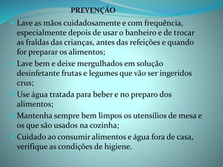  Lave as mãos cuidadosamente e com frequência,
especialmente depois de usar o banheiro e de trocar
as fraldas das crianças, antes das refeições e quando
for preparar os alimentos;
 Lave bem e deixe mergulhados em solução
desinfetante frutas e legumes que vão ser ingeridos
crus;
 Use água tratada para beber e no preparo dos
alimentos;
 Mantenha sempre bem limpos os utensílios de mesa e
os que são usados na cozinha;
 Cuidado ao consumir alimentos e água fora de casa,
verifique as condições de higiene.
PREVENÇÃO
 