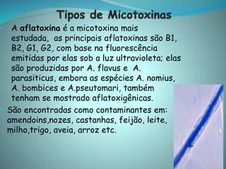 • A aflatoxina é a micotoxina mais
estudada, as principais aflatoxinas são B1,
B2, G1, G2, com base na fluorescência
emitidas por elas sob a luz ultravioleta; elas
são produzidas por A. flavus e A.
parasiticus, embora as espécies A. nomius,
A. bombices e A.pseutomari, também
tenham se mostrado aflatoxigênicas.
• São encontradas como contaminantes em:
amendoins,nozes, castanhas, feijão, leite,
milho,trigo, aveia, arroz etc.
 