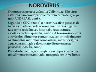 NOROVÍRUS
 O norovírus pertece a família Caliviridae. São vírus
esféricos não envelopados e medem cerca de 27 a 40
nm (ANDREASI, 2008).
 Segundo o CDC, (2009) o norovírus afeta pessoas de
todas as idades e pode ocorrer em diversos lugares,
tais como residências, hospitais, restaurantes,
escolas, creches, quartéis, navios. A transmissão se dá
através dos alimentos contaminados (principalmente
os alimentos marinhos como ostras, mexilhões), da
água contaminada e do contato direto entre as
pessoas (GARCÍA, 2006).
 Período de incubação: 24-36 horas depois de comer
um alimento contaminado, mas pode ser 15-72 horas.
 