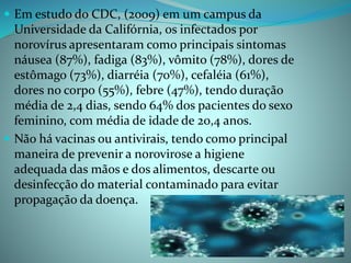  Em estudo do CDC, (2009) em um campus da
Universidade da Califórnia, os infectados por
norovírus apresentaram como principais sintomas
náusea (87%), fadiga (83%), vômito (78%), dores de
estômago (73%), diarréia (70%), cefaléia (61%),
dores no corpo (55%), febre (47%), tendo duração
média de 2,4 dias, sendo 64% dos pacientes do sexo
feminino, com média de idade de 20,4 anos.
 Não há vacinas ou antivirais, tendo como principal
maneira de prevenir a norovirose a higiene
adequada das mãos e dos alimentos, descarte ou
desinfecção do material contaminado para evitar
propagação da doença.
 
