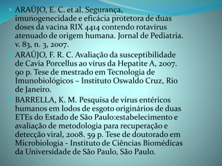  ARAÚJO, E. C. et al. Segurança,
imunogenecidade e eficácia protetora de duas
doses da vacina RIX 4414 contendo rotavírus
atenuado de origem humana. Jornal de Pediatria.
v. 83, n. 3, 2007.
 ARAÚJO, F. R. C. Avaliação da susceptibilidade
de Cavia Porcellus ao vírus da Hepatite A, 2007.
90 p. Tese de mestrado em Tecnologia de
Imunobiológicos – Instituto Oswaldo Cruz, Rio
de Janeiro.
 BARRELLA, K. M. Pesquisa de vírus entéricos
humanos em lodos de esgoto originários de duas
ETEs do Estado de São Paulo:estabelecimento e
avaliação de metodologia para recuperação e
detecção viral, 2008. 59 p. Tese de doutorado em
Microbiologia - Instituto de Ciências Biomédicas
da Universidade de São Paulo, São Paulo.
 