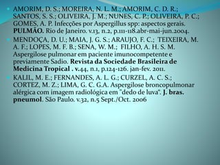  AMORIM, D. S.; MOREIRA, N. L. M.; AMORIM, C. D. R.;
SANTOS, S. S.; OLIVEIRA, J. M.; NUNES, C. P.; OLIVEIRA, P. C.;
GOMES, A. P. Infecções por Aspergillus spp: aspectos gerais.
PULMÃO. Rio de Janeiro. v.13, n.2, p.111-118.abr-mai-jun.2004.
 MENDOÇA, D. U.; MAIA, J. G. S.; ARAUJO, F. C.; TEIXEIRA, M.
A. F.; LOPES, M. F. B.; SENA, W. M.; FILHO, A. H. S. M.
Aspergilose pulmonar em paciente imunocompetente e
previamente Sadio. Revista da Sociedade Brasileira de
Medicina Tropical . v.44, n.1, p.124-126. jan-fev. 2011.
 KALIL, M. E.; FERNANDES, A. L. G.; CURZEL, A. C. S.;
CORTEZ, M. Z.; LIMA, G. C. G.A. Aspergilose broncopulmonar
alérgica com imagem radiológica em "dedo de luva“. J. bras.
pneumol. São Paulo. v.32, n.5 Sept./Oct. 2006
 