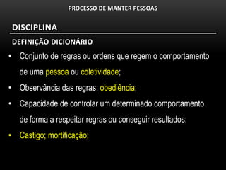 PROCESSO DE MANTER PESSOAS


 DISCIPLINA
 DEFINIÇÃO DICIONÁRIO
• Conjunto de regras ou ordens que regem o comportamento
   de uma pessoa ou coletividade;
• Observância das regras; obediência;
• Capacidade de controlar um determinado comportamento
   de forma a respeitar regras ou conseguir resultados;
• Castigo; mortificação;
 