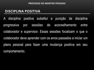 PROCESSO DE MANTER PESSOAS


 DISCIPLINA POSITIVA
A disciplina positiva substitui a punição da disciplina
progressiva   por     sessões    de   aconselhamento   entre
colaborador e supervisor. Essas sessões focalizam o que o
colaborador deve aprender com os erros passados e iniciar um
plano pessoal para fazer uma mudança positiva em seu
comportamento.
 