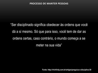 PROCESSO DE MANTER PESSOAS




“Ser disciplinado significa obedecer às ordens que você
 dá a si mesmo. Só que para isso, você tem de dar as
 ordens certas, caso contrário, o mundo começa a se
                  meter na sua vida”




                      Fonte: http://rhinfinity.com.br/artigos/preguica-x-disciplina-39
 