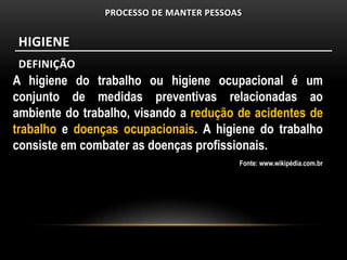 PROCESSO DE MANTER PESSOAS


 HIGIENE
 DEFINIÇÃO
A higiene do trabalho ou higiene ocupacional é um
conjunto de medidas preventivas relacionadas ao
ambiente do trabalho, visando a redução de acidentes de
trabalho e doenças ocupacionais. A higiene do trabalho
consiste em combater as doenças profissionais.
                                         Fonte: www.wikipédia.com.br
 