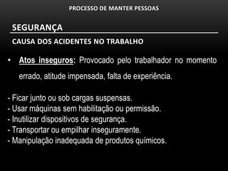 PROCESSO DE MANTER PESSOAS


 SEGURANÇA
 CAUSA DOS ACIDENTES NO TRABALHO

• Atos inseguros: Provocado pelo trabalhador no momento
   errado, atitude impensada, falta de experiência.

- Ficar junto ou sob cargas suspensas.
- Usar máquinas sem habilitação ou permissão.
- Inutilizar dispositivos de segurança.
- Transportar ou empilhar inseguramente.
- Manipulação inadequada de produtos químicos.
 