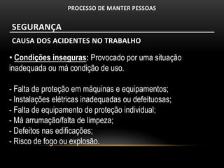 PROCESSO DE MANTER PESSOAS


SEGURANÇA
CAUSA DOS ACIDENTES NO TRABALHO

• Condições inseguras: Provocado por uma situação
inadequada ou má condição de uso.

- Falta de proteção em máquinas e equipamentos;
- Instalações elétricas inadequadas ou defeituosas;
- Falta de equipamento de proteção individual;
- Má arrumação/falta de limpeza;
- Defeitos nas edificações;
- Risco de fogo ou explosão.
 