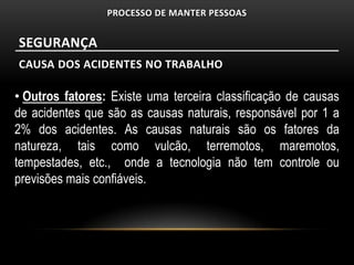 PROCESSO DE MANTER PESSOAS


SEGURANÇA
CAUSA DOS ACIDENTES NO TRABALHO

• Outros fatores: Existe uma terceira classificação de causas
de acidentes que são as causas naturais, responsável por 1 a
2% dos acidentes. As causas naturais são os fatores da
natureza, tais como vulcão, terremotos, maremotos,
tempestades, etc., onde a tecnologia não tem controle ou
previsões mais confiáveis.
 