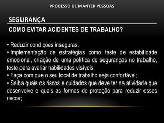 PROCESSO DE MANTER PESSOAS


SEGURANÇA
COMO EVITAR ACIDENTES DE TRABALHO?

• Reduzir condições inseguras;
• Implementação de estratégias como teste de estabilidade
emocional, criação de uma política de seguranças no trabalho,
teste para avaliar habilidades visíveis;
• Faça com que o seu local de trabalho seja confortável;
• Saiba quais os riscos e cuidados que deve ter na atividade que
desenvolve e quais as formas de proteção para reduzir esses
riscos;
 