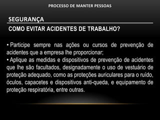 PROCESSO DE MANTER PESSOAS


SEGURANÇA
COMO EVITAR ACIDENTES DE TRABALHO?

• Participe sempre nas ações ou cursos de prevenção de
acidentes que a empresa lhe proporcionar;
• Aplique as medidas e dispositivos de prevenção de acidentes
que lhe são facultados, designadamente o uso de vestuário de
proteção adequado, como as proteções auriculares para o ruído,
óculos, capacetes e dispositivos anti-queda, e equipamento de
proteção respiratória, entre outras.
 