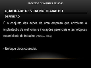 PROCESSO DE MANTER PESSOAS


 QUALIDADE DE VIDA NO TRABALHO
 DEFINIÇÃO

É o conjunto das ações de uma empresa que envolvem a
implantação de melhorias e inovações gerenciais e tecnológicas
no ambiente de trabalho. (FRANÇA – 1997:80)


- Enfoque biopsicossocial.
 