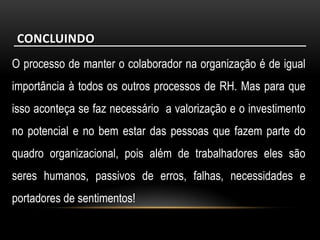 CONCLUINDO
O processo de manter o colaborador na organização é de igual
importância à todos os outros processos de RH. Mas para que
isso aconteça se faz necessário a valorização e o investimento
no potencial e no bem estar das pessoas que fazem parte do
quadro organizacional, pois além de trabalhadores eles são
seres humanos, passivos de erros, falhas, necessidades e
portadores de sentimentos!
 