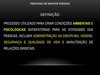 PROCESSO DE MANTER PESSOAS



                      DEFINIÇÃO

PROCESSO UTILIZADO PARA CRIAR CONDIÇÕES AMBIENTAIS E
PSICOLÓGICAS SATISFATÓRIAS PARA AS ATIVIDADES DAS
PESSOAS. INCLUEM ADMINISTRAÇÃO DA DISCIPLINA, HIGIENE,
SEGURANÇA E QUALIDADE DE VIDA E MANUTENÇÃO DE
RELAÇÕES SINDICAIS.
 