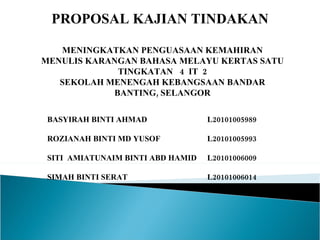 PROPOSAL KAJIAN TINDAKAN  MENINGKATKAN PENGUASAAN KEMAHIRAN MENULIS KARANGAN BAHASA MELAYU KERTAS SATU TINGKATAN  4  IT  2 SEKOLAH MENENGAH KEBANGSAAN BANDAR BANTING, SELANGOR BASYIRAH BINTI AHMAD  L20101005989 ROZIANAH BINTI MD YUSOF L20101005993  SITI  AMIATUNAIM BINTI ABD HAMID L20101006009 SIMAH BINTI SERAT L20101006014 