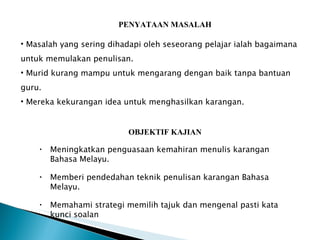 PENYATAAN MASALAH OBJEKTIF KAJIAN Masalah yang sering dihadapi oleh seseorang pelajar ialah bagaimana untuk memulakan penulisan. Murid kurang mampu untuk mengarang dengan baik tanpa bantuan guru. Mereka kekurangan idea untuk menghasilkan karangan.  Meningkatkan penguasaan kemahiran menulis karangan  Bahasa Melayu. Memberi pendedahan teknik penulisan karangan Bahasa Melayu. Memahami strategi memilih tajuk dan mengenal pasti kata kunci soalan 