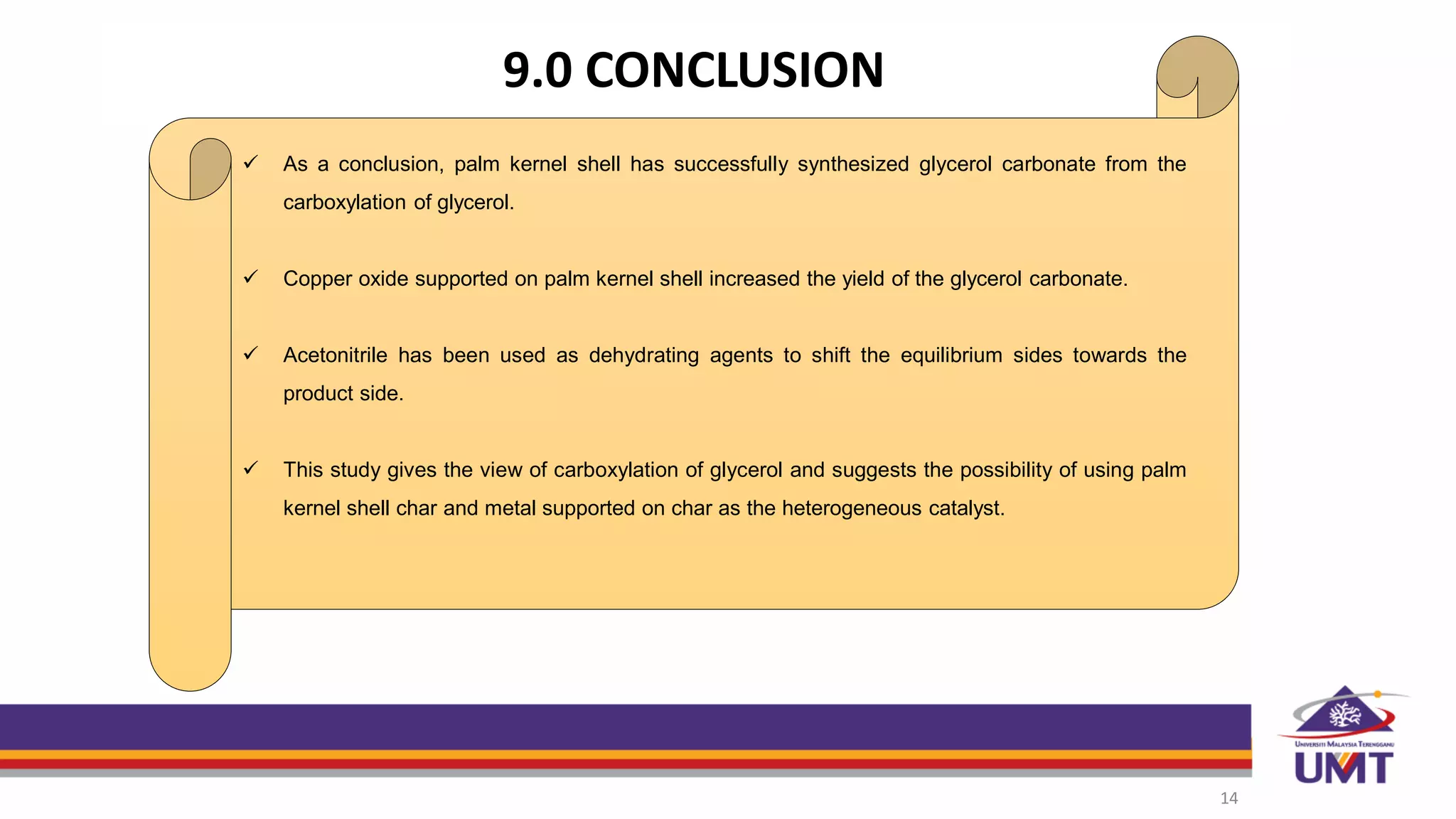 9.0 CONCLUSION
14
 As a conclusion, palm kernel shell has successfully synthesized glycerol carbonate from the
carboxylation of glycerol.
 Copper oxide supported on palm kernel shell increased the yield of the glycerol carbonate.
 Acetonitrile has been used as dehydrating agents to shift the equilibrium sides towards the
product side.
 This study gives the view of carboxylation of glycerol and suggests the possibility of using palm
kernel shell char and metal supported on char as the heterogeneous catalyst.
 