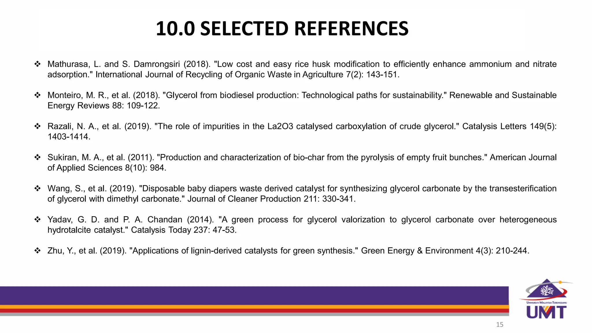 10.0 SELECTED REFERENCES
15
 Mathurasa, L. and S. Damrongsiri (2018). "Low cost and easy rice husk modification to efficiently enhance ammonium and nitrate
adsorption." International Journal of Recycling of Organic Waste in Agriculture 7(2): 143-151.
 Monteiro, M. R., et al. (2018). "Glycerol from biodiesel production: Technological paths for sustainability." Renewable and Sustainable
Energy Reviews 88: 109-122.
 Razali, N. A., et al. (2019). "The role of impurities in the La2O3 catalysed carboxylation of crude glycerol." Catalysis Letters 149(5):
1403-1414.
 Sukiran, M. A., et al. (2011). "Production and characterization of bio-char from the pyrolysis of empty fruit bunches." American Journal
of Applied Sciences 8(10): 984.
 Wang, S., et al. (2019). "Disposable baby diapers waste derived catalyst for synthesizing glycerol carbonate by the transesterification
of glycerol with dimethyl carbonate." Journal of Cleaner Production 211: 330-341.
 Yadav, G. D. and P. A. Chandan (2014). "A green process for glycerol valorization to glycerol carbonate over heterogeneous
hydrotalcite catalyst." Catalysis Today 237: 47-53.
 Zhu, Y., et al. (2019). "Applications of lignin-derived catalysts for green synthesis." Green Energy & Environment 4(3): 210-244.
 