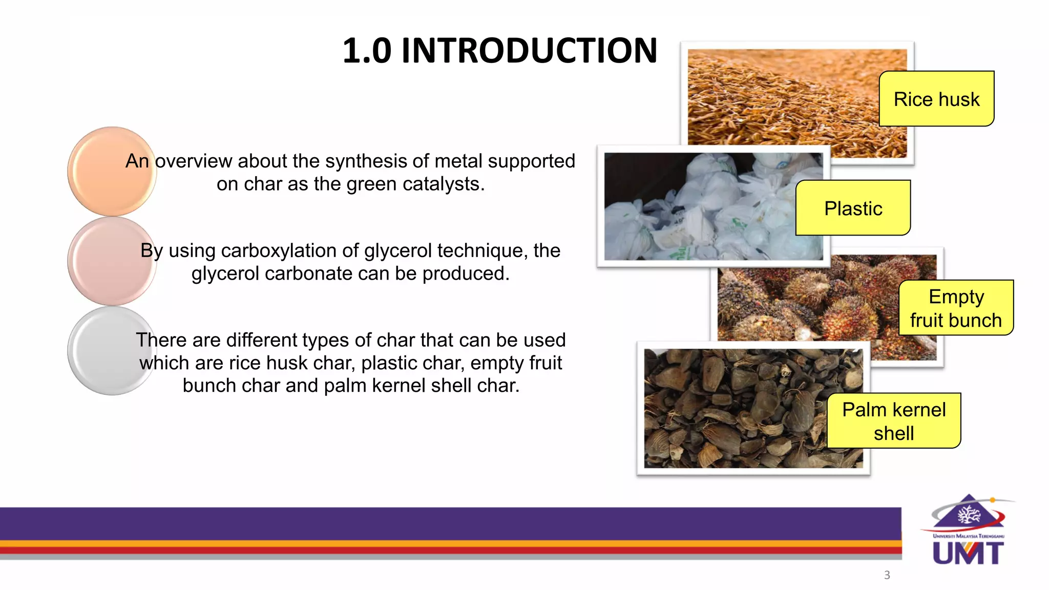 1.0 INTRODUCTION
3
An overview about the synthesis of metal supported
on char as the green catalysts.
By using carboxylation of glycerol technique, the
glycerol carbonate can be produced.
There are different types of char that can be used
which are rice husk char, plastic char, empty fruit
bunch char and palm kernel shell char.
Rice husk
Plastic
Empty
fruit bunch
Palm kernel
shell
 