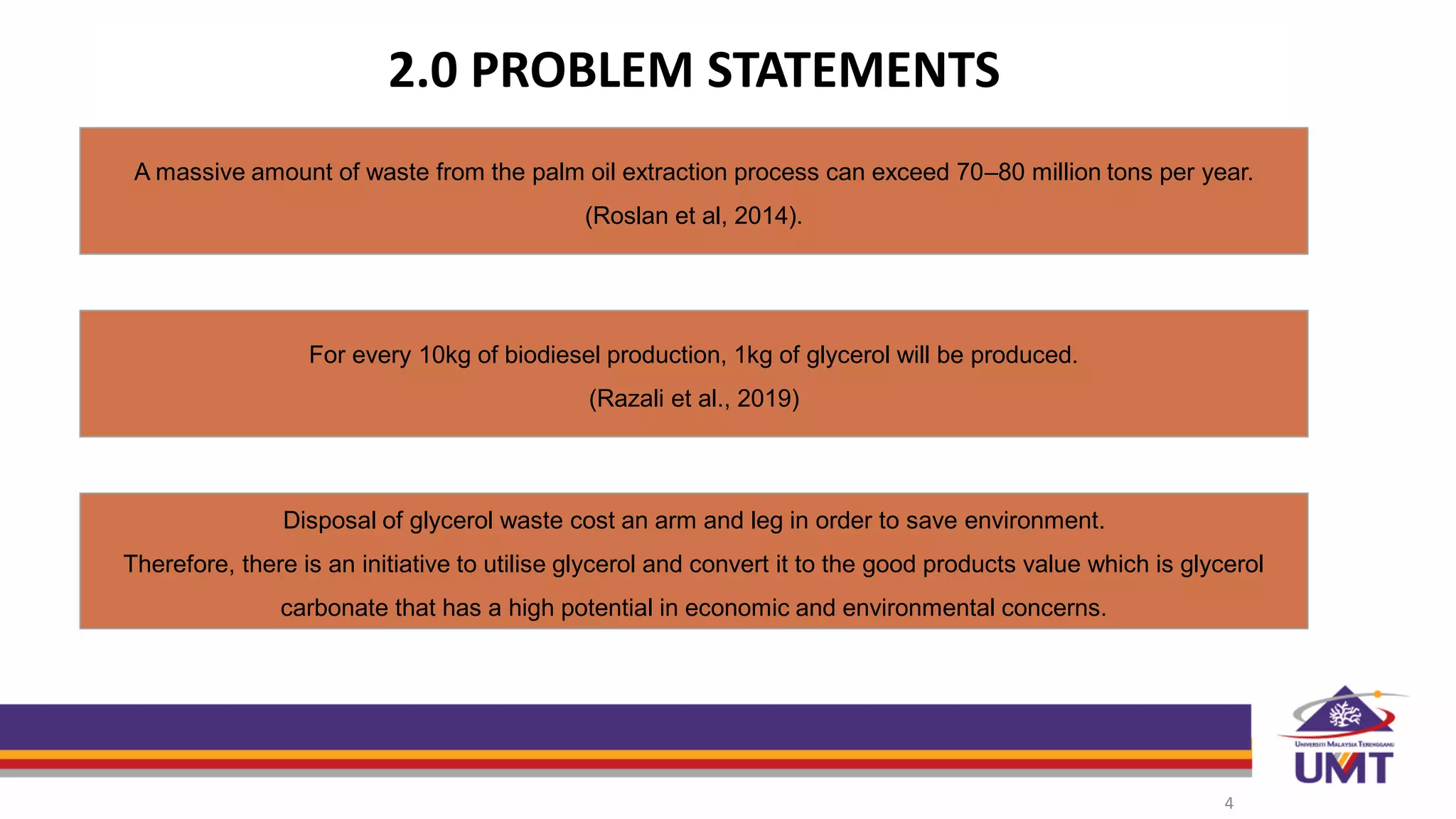 2.0 PROBLEM STATEMENTS
4
For every 10kg of biodiesel production, 1kg of glycerol will be produced.
(Razali et al., 2019)
A massive amount of waste from the palm oil extraction process can exceed 70–80 million tons per year.
(Roslan et al, 2014).
Disposal of glycerol waste cost an arm and leg in order to save environment.
Therefore, there is an initiative to utilise glycerol and convert it to the good products value which is glycerol
carbonate that has a high potential in economic and environmental concerns.
 