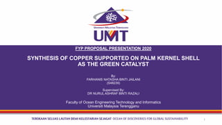FYP PROPOSAL PRESENTATION 2020
SYNTHESIS OF COPPER SUPPORTED ON PALM KERNEL SHELL
AS THE GREEN CATALYST
By:
FARHANIS NATASHA BINTI JAILANI
(S48239)
Supervised By:
DR NURUL ASHRAF BINTI RAZALI
Faculty of Ocean Engineering Technology and Informatics
Universiti Malaysia Terengganu
1
 