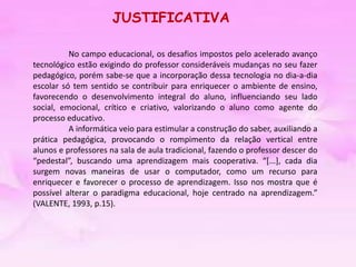 Para alunos da ed. Infantil, fundamental I e professores.JUSTIFICATIVA	No campo educacional, os desafios impostos pelo acelerado avanço tecnológico estão exigindo do professor consideráveis mudanças no seu fazer pedagógico, porém sabe-se que a incorporação dessa tecnologia no dia-a-dia escolar só tem sentido se contribuir para enriquecer o ambiente de ensino, favorecendo o desenvolvimento integral do aluno, influenciando seu lado social, emocional, crítico e criativo, valorizando o aluno como agente do processo educativo. 	A informática veio para estimular a construção do saber, auxiliando a prática pedagógica, provocando o rompimento da relação vertical entre alunos e professores na sala de aula tradicional, fazendo o professor descer do “pedestal”, buscando uma aprendizagem mais cooperativa. “[...], cada dia surgem novas maneiras de usar o computador, como um recurso para enriquecer e favorecer o processo de aprendizagem. Isso nos mostra que é possível alterar o paradigma educacional, hoje centrado na aprendizagem.” (VALENTE, 1993, p.15). 